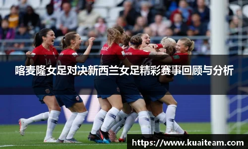 喀麦隆女足对决新西兰女足精彩赛事回顾与分析