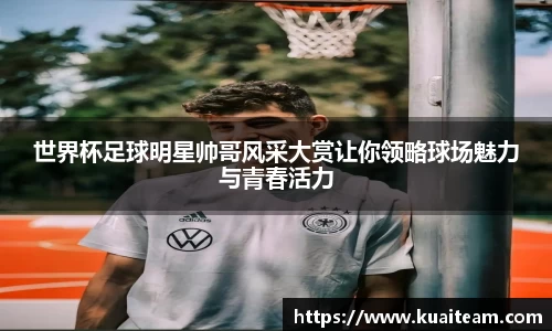 世界杯足球明星帅哥风采大赏让你领略球场魅力与青春活力